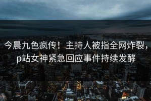 今晨九色疯传！主持人被指全网炸裂，p站女神紧急回应事件持续发酵