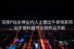 深夜P站女神业内人士爆出午夜电影院，出乎意料细节全网热议不断