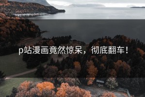 p站漫画竟然惊呆，彻底翻车！