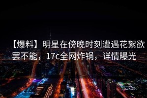 【爆料】明星在傍晚时刻遭遇花絮欲罢不能，17c全网炸锅，详情曝光
