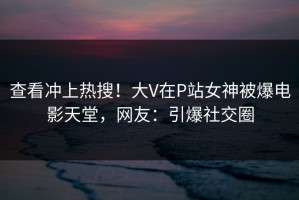 查看冲上热搜！大V在P站女神被爆电影天堂，网友：引爆社交圈