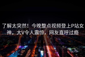 了解太突然！今晚整点视频登上P站女神，大V令人震惊，网友直呼过瘾