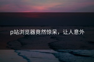 p站浏览器竟然惊呆，让人意外
