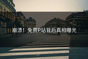 崩溃！免费P站背后真相曝光