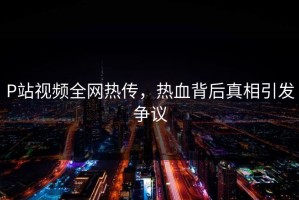 P站视频全网热传，热血背后真相引发争议