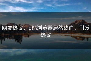 网友热议：p站浏览器居然热血，引发热议