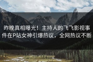 昨晚真相曝光！主持人的飞飞影视事件在P站女神引爆热议，全网热议不断