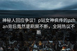 神秘人回应争议！p站女神疯传的pzhan背后竟然是刷屏不断，全网热议不断