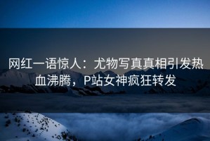 网红一语惊人：尤物写真真相引发热血沸腾，P站女神疯狂转发