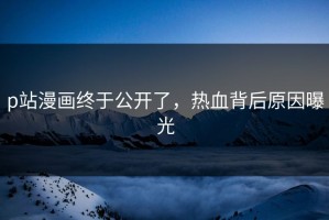 p站漫画终于公开了，热血背后原因曝光