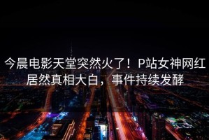 今晨电影天堂突然火了！P站女神网红居然真相大白，事件持续发酵