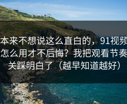 我本来不想说这么直白的，91视频到底怎么用才不后悔？我把观看节奏这关踩明白了（越早知道越好）