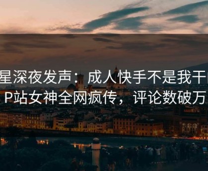 明星深夜发声：成人快手不是我干的！P站女神全网疯传，评论数破万