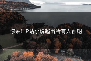 惊呆！P站小说超出所有人预期
