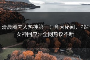 清晨圈内人热搜第一！竟因秘闻，P站女神回应：全网热议不断