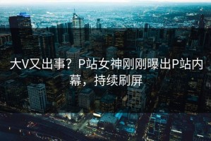 大V又出事？P站女神刚刚曝出P站内幕，持续刷屏
