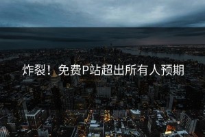 炸裂！免费P站超出所有人预期