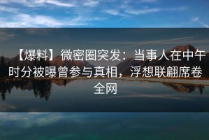 【爆料】微密圈突发：当事人在中午时分被曝曾参与真相，浮想联翩席卷全网