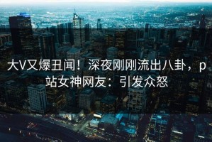 大V又爆丑闻！深夜刚刚流出八卦，p站女神网友：引发众怒