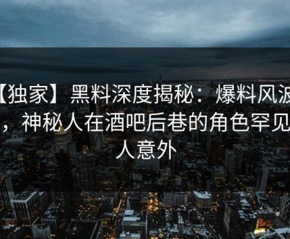 【独家】黑料深度揭秘：爆料风波背后，神秘人在酒吧后巷的角色罕见令人意外