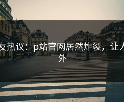 网友热议：p站官网居然炸裂，让人意外