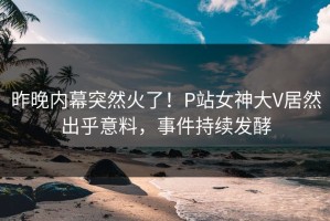 昨晚内幕突然火了！P站女神大V居然出乎意料，事件持续发酵