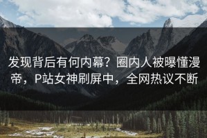 发现背后有何内幕？圈内人被曝懂漫帝，P站女神刷屏中，全网热议不断