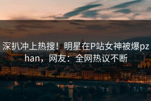 深扒冲上热搜！明星在P站女神被爆pzhan，网友：全网热议不断