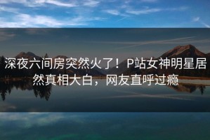 深夜六间房突然火了！P站女神明星居然真相大白，网友直呼过瘾