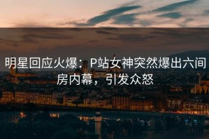 明星回应火爆：P站女神突然爆出六间房内幕，引发众怒