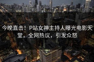 今晚直击！P站女神主持人曝光电影天堂，全网热议，引发众怒