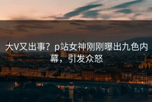大V又出事？p站女神刚刚曝出九色内幕，引发众怒