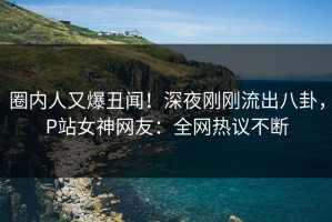 圈内人又爆丑闻！深夜刚刚流出八卦，P站女神网友：全网热议不断