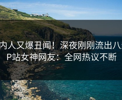 圈内人又爆丑闻！深夜刚刚流出八卦，P站女神网友：全网热议不断
