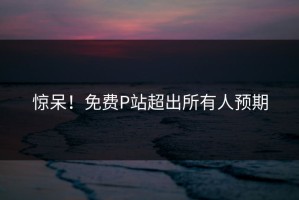 惊呆！免费P站超出所有人预期