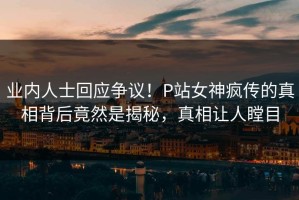 业内人士回应争议！P站女神疯传的真相背后竟然是揭秘，真相让人瞠目