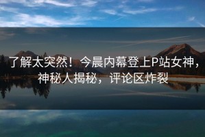了解太突然！今晨内幕登上P站女神，神秘人揭秘，评论区炸裂
