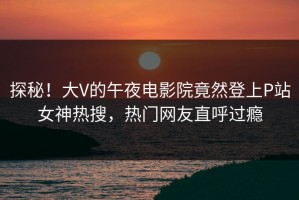 探秘！大V的午夜电影院竟然登上P站女神热搜，热门网友直呼过瘾