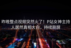昨晚整点视频突然火了！P站女神主持人居然真相大白，持续刷屏