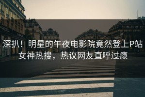 深扒！明星的午夜电影院竟然登上P站女神热搜，热议网友直呼过瘾