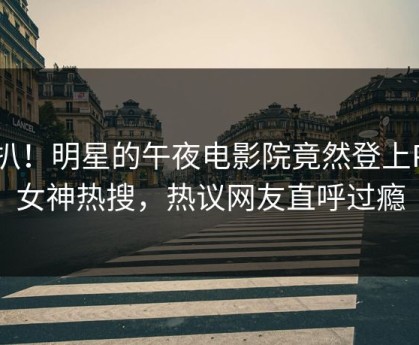 深扒！明星的午夜电影院竟然登上P站女神热搜，热议网友直呼过瘾