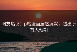网友热议：p站漫画居然沉默，超出所有人预期