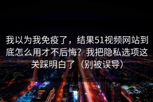 我以为我免疫了，结果51视频网站到底怎么用才不后悔？我把隐私选项这关踩明白了（别被误导）