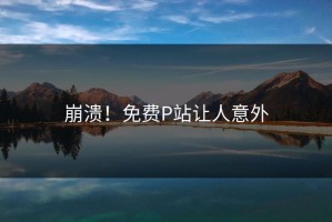 崩溃！免费P站让人意外