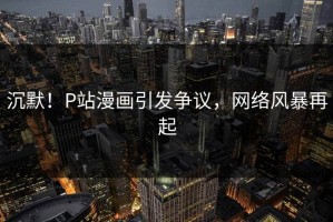 沉默！P站漫画引发争议，网络风暴再起