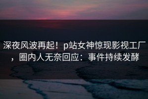 深夜风波再起！p站女神惊现影视工厂，圈内人无奈回应：事件持续发酵