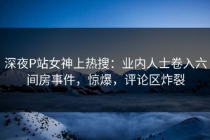 深夜P站女神上热搜：业内人士卷入六间房事件，惊爆，评论区炸裂
