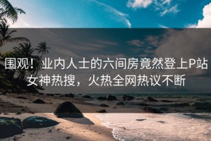围观！业内人士的六间房竟然登上P站女神热搜，火热全网热议不断