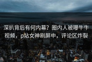 深扒背后有何内幕？圈内人被曝牛牛视频，p站女神刷屏中，评论区炸裂