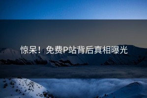 惊呆！免费P站背后真相曝光